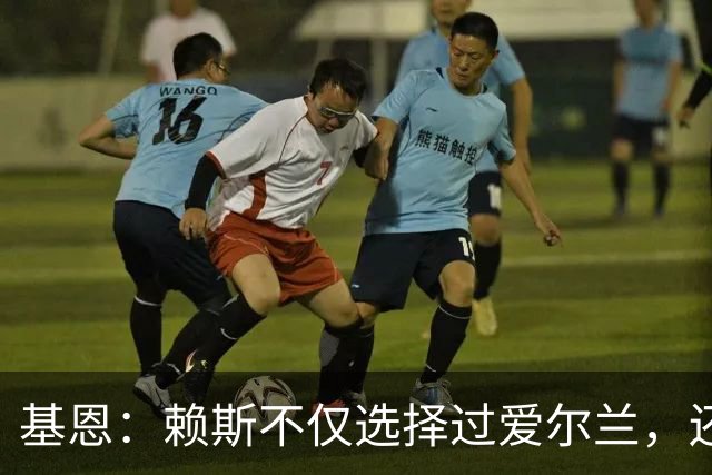 基恩：赖斯不仅选择过爱尔兰，还曾在比赛里亲吻过爱尔兰队的队徽